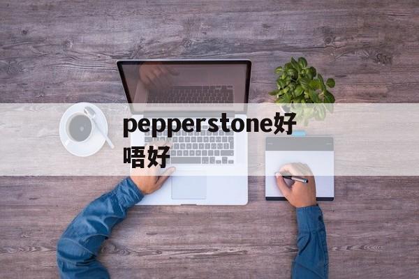 pepperstone好唔好(pepperstone外汇平台怎么样)